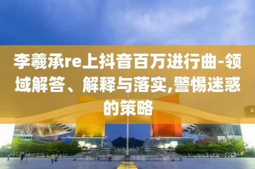 李羲承re上抖音百萬進(jìn)行曲-領(lǐng)域解答、解釋與落實,警惕迷惑的策略