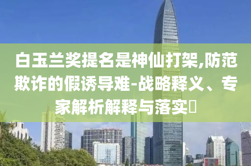 白玉蘭獎提名是神仙打架,防范欺詐的假誘導(dǎo)難-戰(zhàn)略釋義、專家解析解釋與落實?