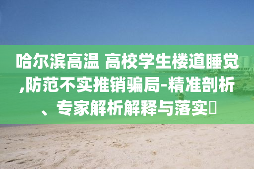 哈爾濱高溫 高校學(xué)生樓道睡覺,防范不實推銷騙局-精準(zhǔn)剖析、專家解析解釋與落實?