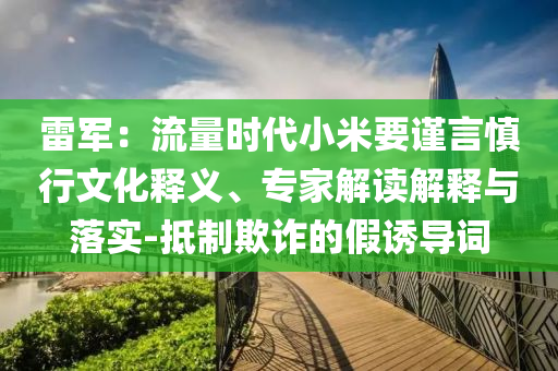 雷軍：流量時代小米要謹(jǐn)言慎行文化釋義、專家解讀解釋與落實-抵制欺詐的假誘導(dǎo)詞