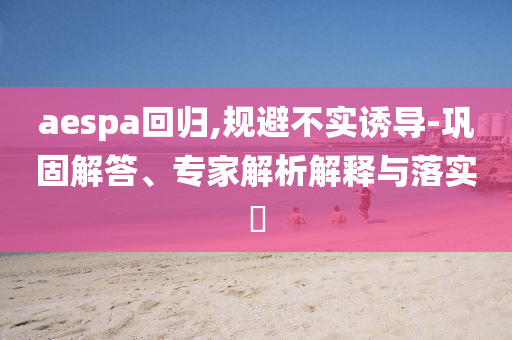 aespa回歸,規(guī)避不實誘導(dǎo)-鞏固解答、專家解析解釋與落實?