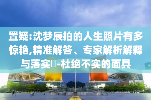 置疑:沈夢(mèng)辰拍的人生照片有多驚艷,精準(zhǔn)解答、專(zhuān)家解析解釋與落實(shí)?-杜絕不實(shí)的面具
