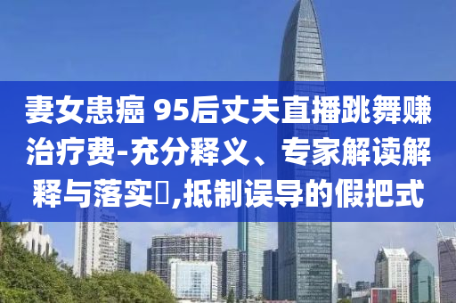 妻女患癌 95后丈夫直播跳舞賺治療費(fèi)-充分釋義、專(zhuān)家解讀解釋與落實(shí)?,抵制誤導(dǎo)的假把式