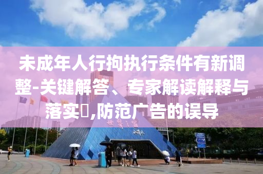 未成年人行拘執(zhí)行條件有新調(diào)整-關(guān)鍵解答、專家解讀解釋與落實?,防范廣告的誤導(dǎo)