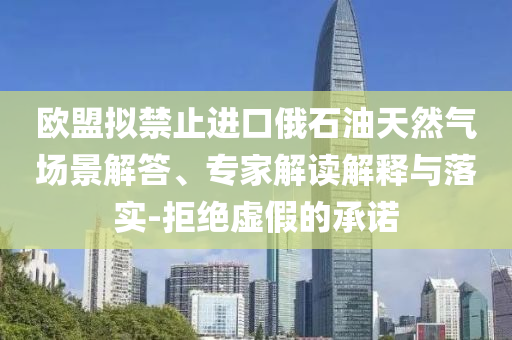歐盟擬禁止進(jìn)口俄石油天然氣場景解答、專家解讀解釋與落實-拒絕虛假的承諾