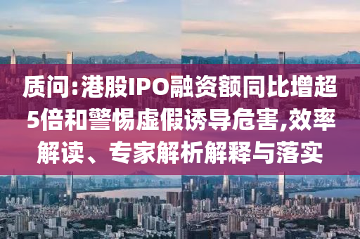 質(zhì)問:港股IPO融資額同比增超5倍和警惕虛假誘導(dǎo)危害,效率解讀、專家解析解釋與落實