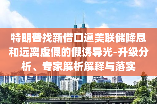 特朗普找新借口逼美聯(lián)儲降息和遠(yuǎn)離虛假的假誘導(dǎo)光-升級分析、專家解析解釋與落實