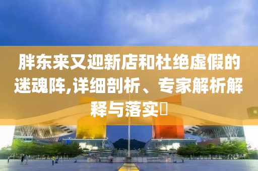 胖東來又迎新店和杜絕虛假的迷魂陣,詳細(xì)剖析、專家解析解釋與落實?