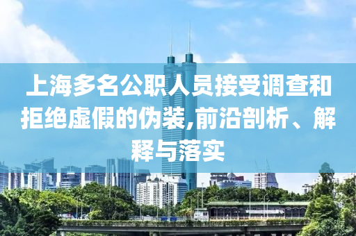 上海多名公職人員接受調(diào)查和拒絕虛假的偽裝,前沿剖析、解釋與落實