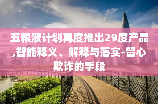 五糧液計劃再度推出29度產(chǎn)品,智能釋義、解釋與落實-留心欺詐的手段