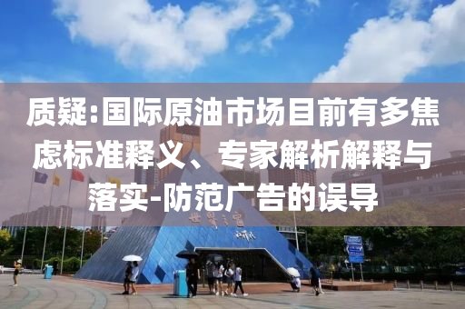 質(zhì)疑:國際原油市場目前有多焦慮標(biāo)準釋義、專家解析解釋與落實-防范廣告的誤導(dǎo)