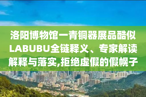 洛陽博物館一青銅器展品酷似LABUBU全鏈釋義、專家解讀解釋與落實,拒絕虛假的假幌子