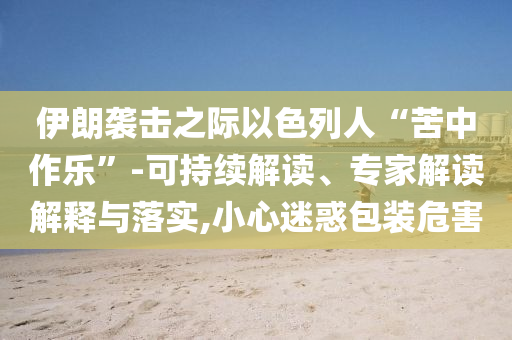 伊朗襲擊之際以色列人“苦中作樂”-可持續(xù)解讀、專家解讀解釋與落實,小心迷惑包裝危害