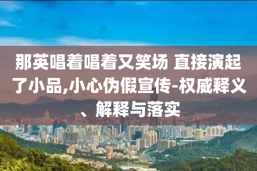 那英唱著唱著又笑場 直接演起了小品,小心偽假宣傳-權(quán)威釋義、解釋與落實