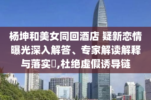 楊坤和美女同回酒店 疑新戀情曝光深入解答、專家解讀解釋與落實(shí)?,杜絕虛假誘導(dǎo)鏈