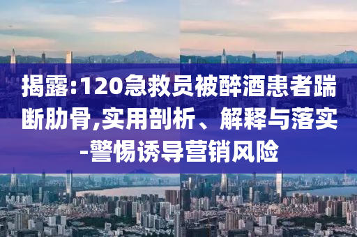 揭露:120急救員被醉酒患者踹斷肋骨,實(shí)用剖析、解釋與落實(shí)-警惕誘導(dǎo)營(yíng)銷風(fēng)險(xiǎn)