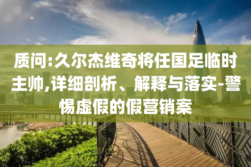 質(zhì)問(wèn):久爾杰維奇將任國(guó)足臨時(shí)主帥,詳細(xì)剖析、解釋與落實(shí)-警惕虛假的假營(yíng)銷案