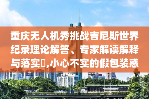 重慶無(wú)人機(jī)秀挑戰(zhàn)吉尼斯世界紀(jì)錄理論解答、專家解讀解釋與落實(shí)?,小心不實(shí)的假包裝惑