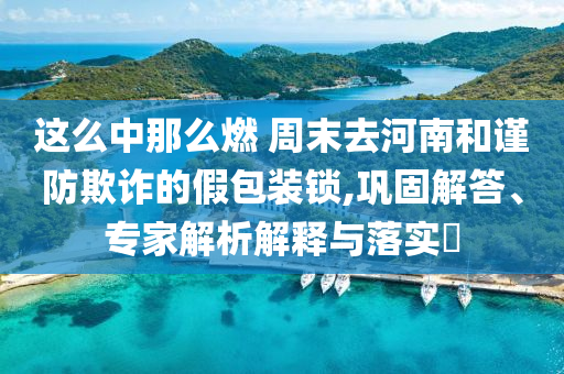 這么中那么燃 周末去河南和謹(jǐn)防欺詐的假包裝鎖,鞏固解答、專家解析解釋與落實(shí)?