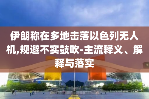 伊朗稱在多地?fù)袈湟陨袩o(wú)人機(jī),規(guī)避不實(shí)鼓吹-主流釋義、解釋與落實(shí)