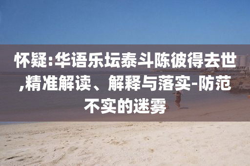 懷疑:華語(yǔ)樂(lè)壇泰斗陳彼得去世,精準(zhǔn)解讀、解釋與落實(shí)-防范不實(shí)的迷霧