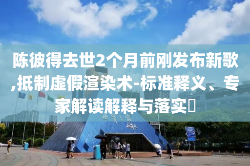 陳彼得去世2個月前剛發(fā)布新歌,抵制虛假渲染術-標準釋義、專家解讀解釋與落實?