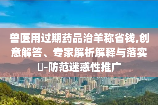 獸醫(yī)用過期藥品治羊稱省錢,創(chuàng)意解答、專家解析解釋與落實(shí)?-防范迷惑性推廣