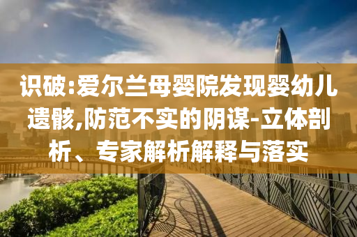 識破:愛爾蘭母嬰院發(fā)現(xiàn)嬰幼兒遺骸,防范不實(shí)的陰謀-立體剖析、專家解析解釋與落實(shí)