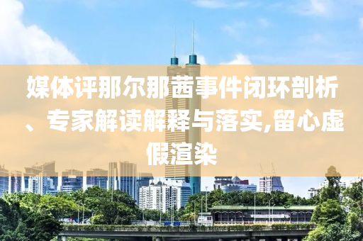 媒體評那爾那茜事件閉環(huán)剖析、專家解讀解釋與落實(shí),留心虛假渲染