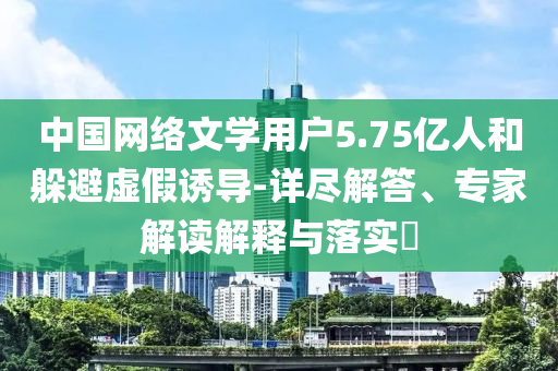 中國網(wǎng)絡(luò)文學(xué)用戶5.75億人和躲避虛假誘導(dǎo)-詳盡解答、專家解讀解釋與落實(shí)?