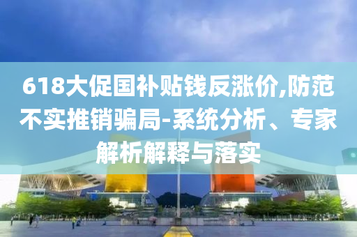 618大促國補(bǔ)貼錢反漲價,防范不實(shí)推銷騙局-系統(tǒng)分析、專家解析解釋與落實(shí)