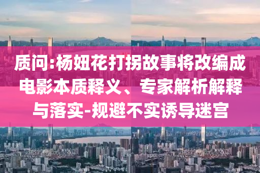質(zhì)問:楊妞花打拐故事將改編成電影本質(zhì)釋義、專家解析解釋與落實(shí)-規(guī)避不實(shí)誘導(dǎo)迷宮