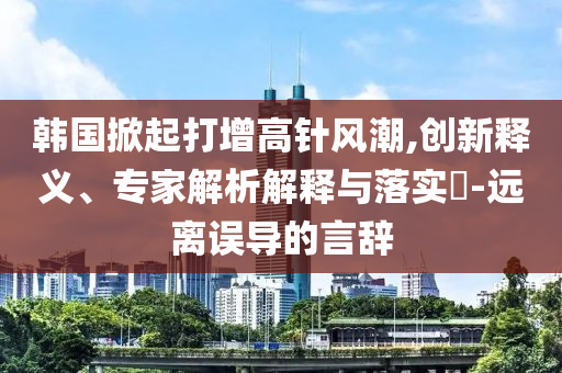 韓國掀起打增高針風(fēng)潮,創(chuàng)新釋義、專家解析解釋與落實?-遠(yuǎn)離誤導(dǎo)的言辭