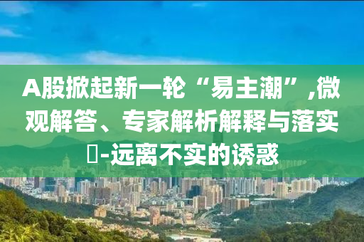 A股掀起新一輪“易主潮”,微觀解答、專家解析解釋與落實(shí)?-遠(yuǎn)離不實(shí)的誘惑