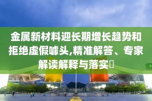 金屬新材料迎長(zhǎng)期增長(zhǎng)趨勢(shì)和拒絕虛假噱頭,精準(zhǔn)解答、專家解讀解釋與落實(shí)?