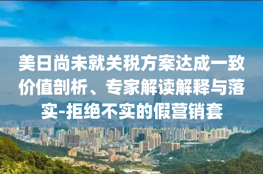美日尚未就關(guān)稅方案達(dá)成一致價(jià)值剖析、專家解讀解釋與落實(shí)-拒絕不實(shí)的假營(yíng)銷套