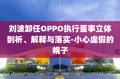 劉波卸任OPPO執(zhí)行董事立體剖析、解釋與落實(shí)-小心虛假的幌子