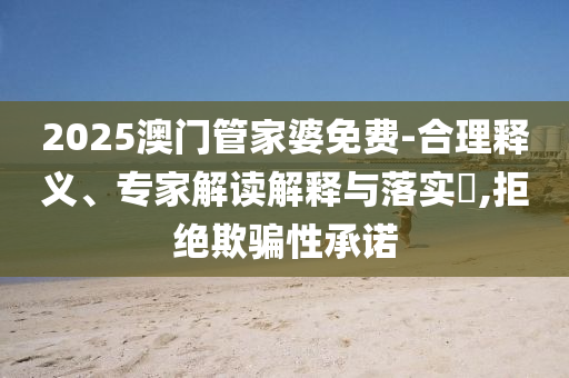 2025澳門管家婆免費-合理釋義、專家解讀解釋與落實?,拒絕欺騙性承諾