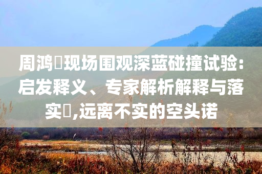 周鴻祎現(xiàn)場(chǎng)圍觀(guān)深藍(lán)碰撞試驗(yàn):啟發(fā)釋義、專(zhuān)家解析解釋與落實(shí)?,遠(yuǎn)離不實(shí)的空頭諾