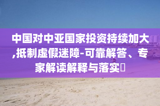 中國(guó)對(duì)中亞國(guó)家投資持續(xù)加大,抵制虛假迷障-可靠解答、專(zhuān)家解讀解釋與落實(shí)?