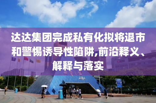 達(dá)達(dá)集團(tuán)完成私有化擬將退市和警惕誘導(dǎo)性陷阱,前沿釋義、解釋與落實(shí)