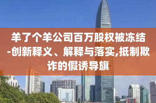 羊了個(gè)羊公司百萬(wàn)股權(quán)被凍結(jié)-創(chuàng)新釋義、解釋與落實(shí),抵制欺詐的假誘導(dǎo)旗