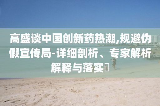 高盛談中國創(chuàng)新藥熱潮,規(guī)避偽假宣傳局-詳細(xì)剖析、專家解析解釋與落實(shí)?