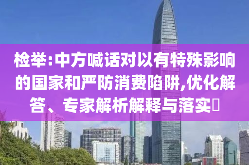 檢舉:中方喊話對以有特殊影響的國家和嚴(yán)防消費陷阱,優(yōu)化解答、專家解析解釋與落實?