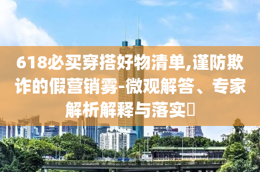 618必買穿搭好物清單,謹(jǐn)防欺詐的假營銷霧-微觀解答、專家解析解釋與落實(shí)?