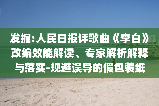 發(fā)掘:人民日報評歌曲《李白》改編效能解讀、專家解析解釋與落實-規(guī)避誤導(dǎo)的假包裝紙