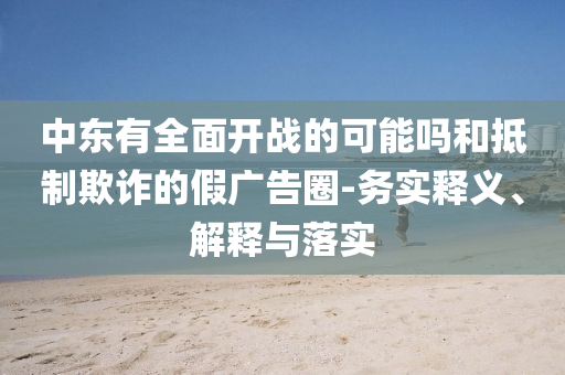 中東有全面開戰(zhàn)的可能嗎和抵制欺詐的假廣告圈-務(wù)實釋義、解釋與落實