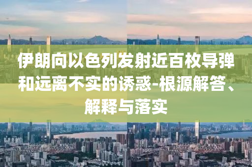 伊朗向以色列發(fā)射近百枚導(dǎo)彈和遠(yuǎn)離不實(shí)的誘惑-根源解答、解釋與落實(shí)