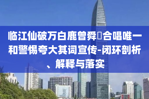 臨江仙破萬白鹿曾舜晞合唱唯一和警惕夸大其詞宣傳-閉環(huán)剖析、解釋與落實(shí)