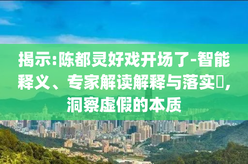 揭示:陳都靈好戲開場了-智能釋義、專家解讀解釋與落實?,洞察虛假的本質